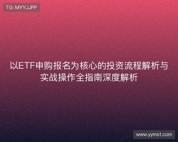 以ETF申购报名为核心的投资流程解析与实战操作全指南深度解析 以ETF申购报名为核心的投资流程解析与实战操作全指南深度解析